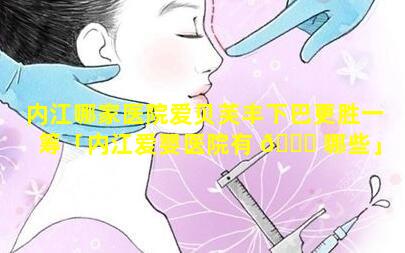 内江哪家医院爱贝芙丰下巴更胜一筹「内江爱婴医院有 🐕 哪些」